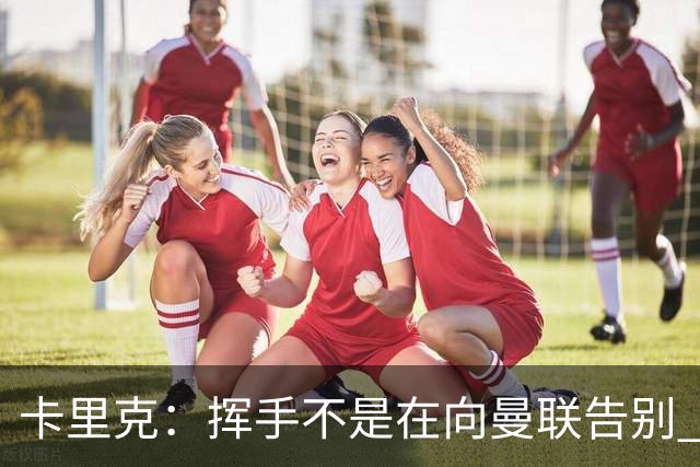 卡里克：挥手不是在向曼联告别 已尝试一切但无能为力
