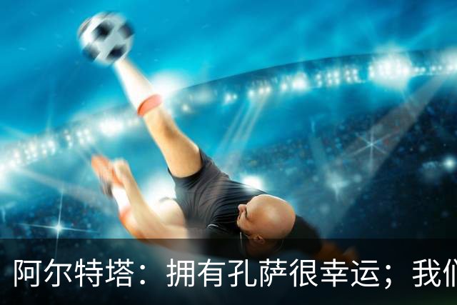 阿尔特塔：拥有孔萨很幸运；我们其实创造了很多的定位球机会